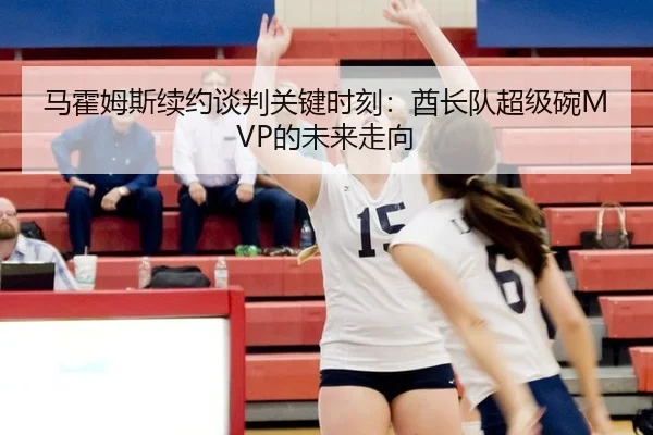 马霍姆斯续约谈判关键时刻：酋长队超级碗MVP的未来走向
