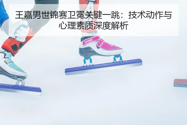 王嘉男世锦赛卫冕关键一跳：技术动作与心理素质深度解析